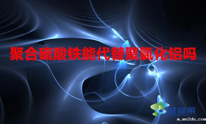 聚合硫酸铁能代替聚氯化铝吗(聚合硫酸铁与聚氯化铝的区别)